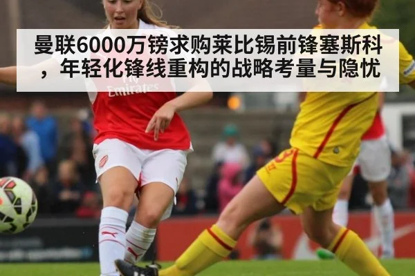 曼联6000万镑求购莱比锡前锋塞斯科,年轻化锋线重构的战略考量与隐忧