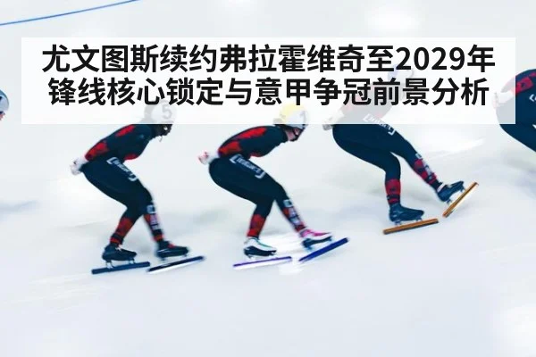 尤文图斯续约弗拉霍维奇至2029年锋线核心锁定与意甲争冠前景分析